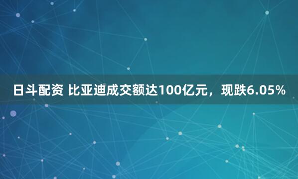 日斗配资 比亚迪成交额达100亿元，现跌6.05%