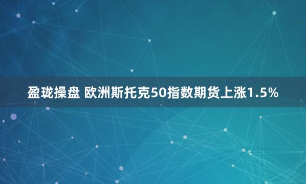 盈珑操盘 欧洲斯托克50指数期货上涨1.5%