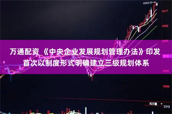 万通配资 《中央企业发展规划管理办法》印发 首次以制度形式明确建立三级规划体系
