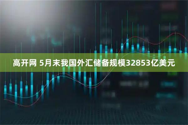 高开网 5月末我国外汇储备规模32853亿美元