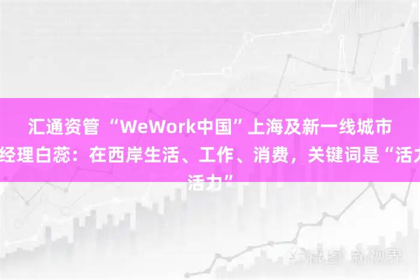 汇通资管 “WeWork中国”上海及新一线城市总经理白蕊：在西岸生活、工作、消费，关键词是“活力”