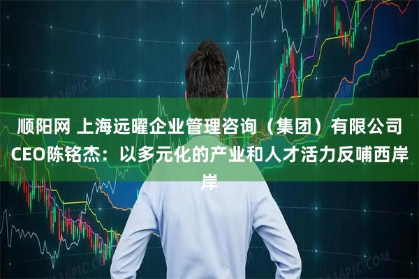 顺阳网 上海远曜企业管理咨询（集团）有限公司CEO陈铭杰：以多元化的产业和人才活力反哺西岸