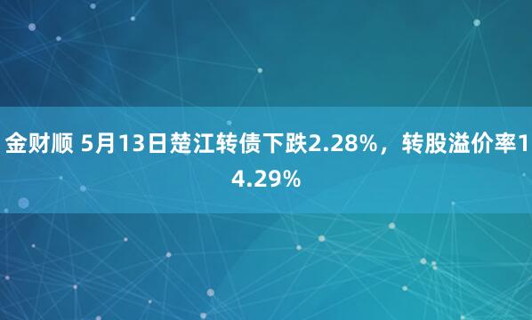 金财顺 5月13日楚江转债下跌2.28%，转股溢价率14.29%