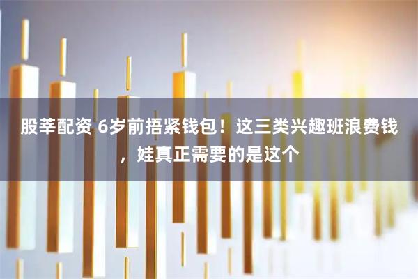 股莘配资 6岁前捂紧钱包！这三类兴趣班浪费钱，娃真正需要的是这个