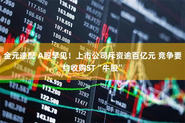 金元速配 A股罕见！上市公司斥资逾百亿元 竞争要约收购ST“牛股”