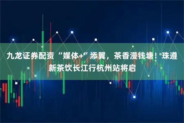 九龙证券配资 “媒体+”添翼，茶香漫钱塘！珠遵新茶饮长江行杭州站将启