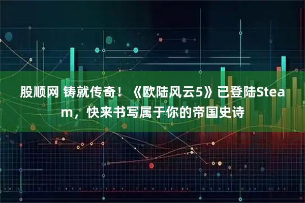 股顺网 铸就传奇!《欧陆风云5》已登陆Steam,快来书写属于你的帝国史诗