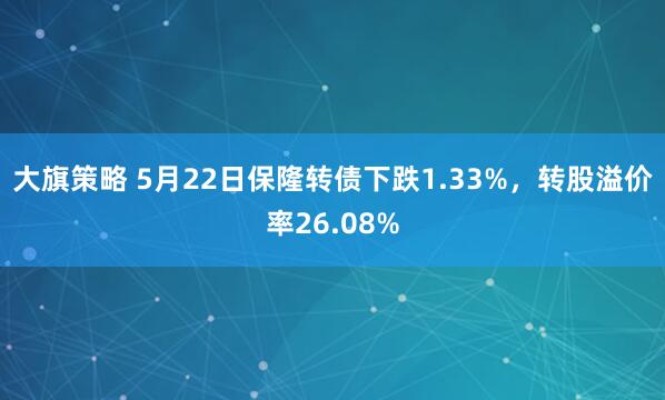 大旗策略 5月22日保隆转债下跌1.33%，转股溢价率26.08%