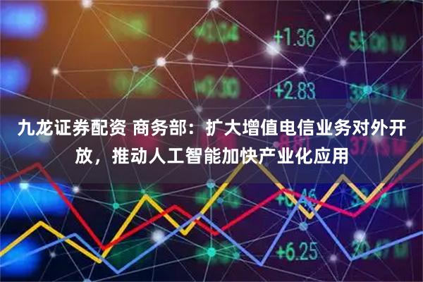 九龙证券配资 商务部：扩大增值电信业务对外开放，推动人工智能加快产业化应用
