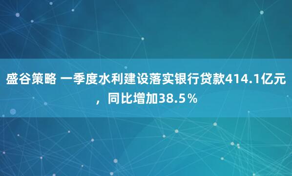 盛谷策略 一季度水利建设落实银行贷款414.1亿元，同比增加38.5％