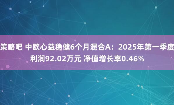 策略吧 中欧心益稳健6个月混合A：2025年第一季度利润92.02万元 净值增长率0.46%