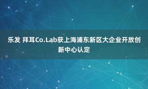 乐发 拜耳Co.Lab获上海浦东新区大企业开放创新中心认定