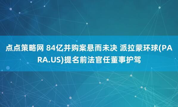 点点策略网 84亿并购案悬而未决 派拉蒙环球(PARA.US)提名前法官任董事护驾