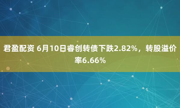 君盈配资 6月10日睿创转债下跌2.82%，转股溢价率6.66%