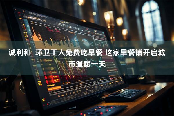 诚利和  环卫工人免费吃早餐 这家早餐铺开启城市温暖一天