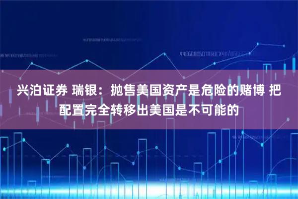 兴泊证券 瑞银：抛售美国资产是危险的赌博 把配置完全转移出美国是不可能的