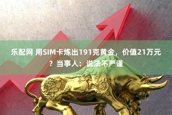 乐配网 用SIM卡炼出191克黄金，价值21万元？当事人：说法不严谨