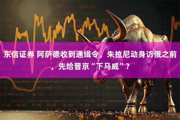 东信证券 阿萨德收到通缉令,朱拉尼动身访俄之前,先给普京“下马威”?