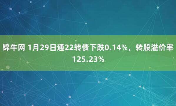 锦牛网 1月29日通22转债下跌0.14%，转股溢价率125.23%