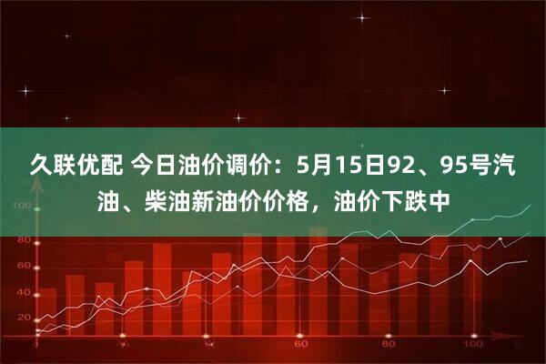 久联优配 今日油价调价：5月15日92、95号汽油、柴油新油价价格，油价下跌中