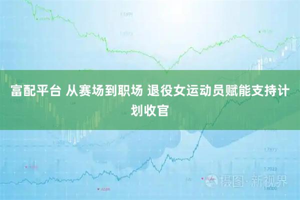 富配平台 从赛场到职场 退役女运动员赋能支持计划收官