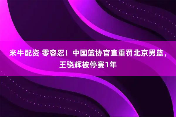 米牛配资 零容忍！中国篮协官宣重罚北京男篮，王骁辉被停赛1年
