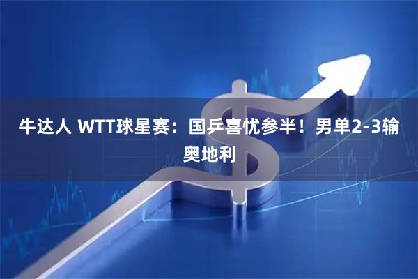 牛达人 WTT球星赛：国乒喜忧参半！男单2-3输奥地利
