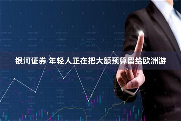 银河证券 年轻人正在把大额预算留给欧洲游